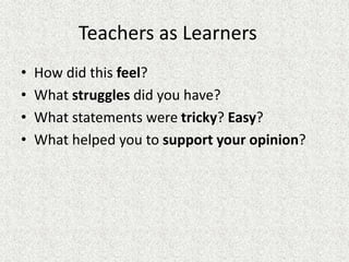 Teachers as Learners
• How did this feel?
• What struggles did you have?
• What statements were tricky? Easy?
• What helped you to support your opinion?
 
