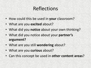 Reflections
• How could this be used in your classroom?
• What are you excited about?
• What did you notice about your own thinking?
• What did you notice about your partner’s
argument?
• What are you still wondering about?
• What are you curious about?
• Can this concept be used in other content areas?
 