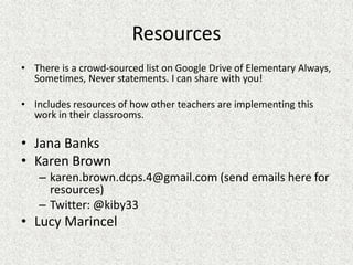 Resources
• There is a crowd-sourced list on Google Drive of Elementary Always,
Sometimes, Never statements. I can share with you!
• Includes resources of how other teachers are implementing this
work in their classrooms.
• Jana Banks
• Karen Brown
– karen.brown.dcps.4@gmail.com (send emails here for
resources)
– Twitter: @kiby33
• Lucy Marincel
 