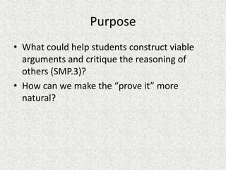 Purpose
• What could help students construct viable
arguments and critique the reasoning of
others (SMP.3)?
• How can we make the “prove it” more
natural?
 