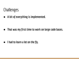 Challenges
● A bit of everything is implemented.
● That was my first time to work on large code bases.
● I had to learn a lot on the fly.
 
