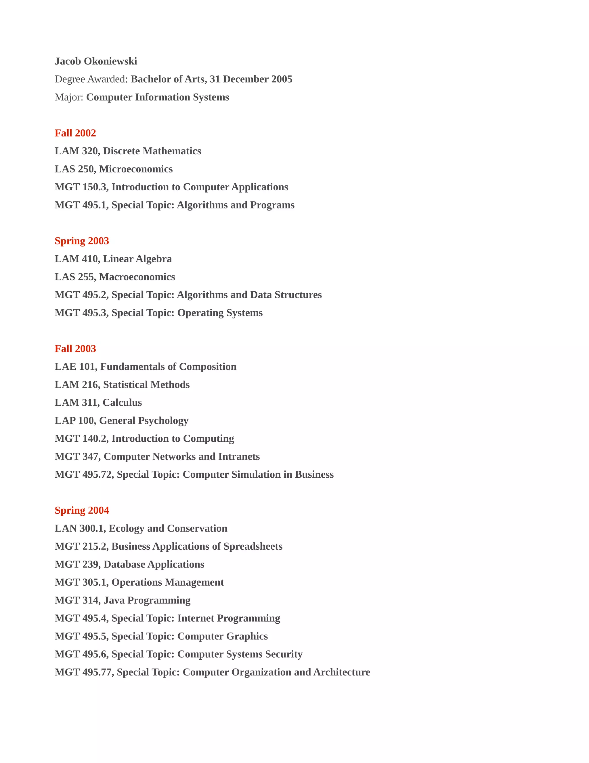 Jacob Okoniewski
Degree Awarded: Bachelor of Arts, 31 December 2005
Major: Computer Information Systems
Fall 2002
LAM 320, Discrete Mathematics
LAS 250, Microeconomics
MGT 150.3, Introduction to Computer Applications
MGT 495.1, Special Topic: Algorithms and Programs
Spring 2003
LAM 410, Linear Algebra
LAS 255, Macroeconomics
MGT 495.2, Special Topic: Algorithms and Data Structures
MGT 495.3, Special Topic: Operating Systems
Fall 2003
LAE 101, Fundamentals of Composition
LAM 216, Statistical Methods
LAM 311, Calculus
LAP 100, General Psychology
MGT 140.2, Introduction to Computing
MGT 347, Computer Networks and Intranets
MGT 495.72, Special Topic: Computer Simulation in Business
Spring 2004
LAN 300.1, Ecology and Conservation
MGT 215.2, Business Applications of Spreadsheets
MGT 239, Database Applications
MGT 305.1, Operations Management
MGT 314, Java Programming
MGT 495.4, Special Topic: Internet Programming
MGT 495.5, Special Topic: Computer Graphics
MGT 495.6, Special Topic: Computer Systems Security
MGT 495.77, Special Topic: Computer Organization and Architecture
 