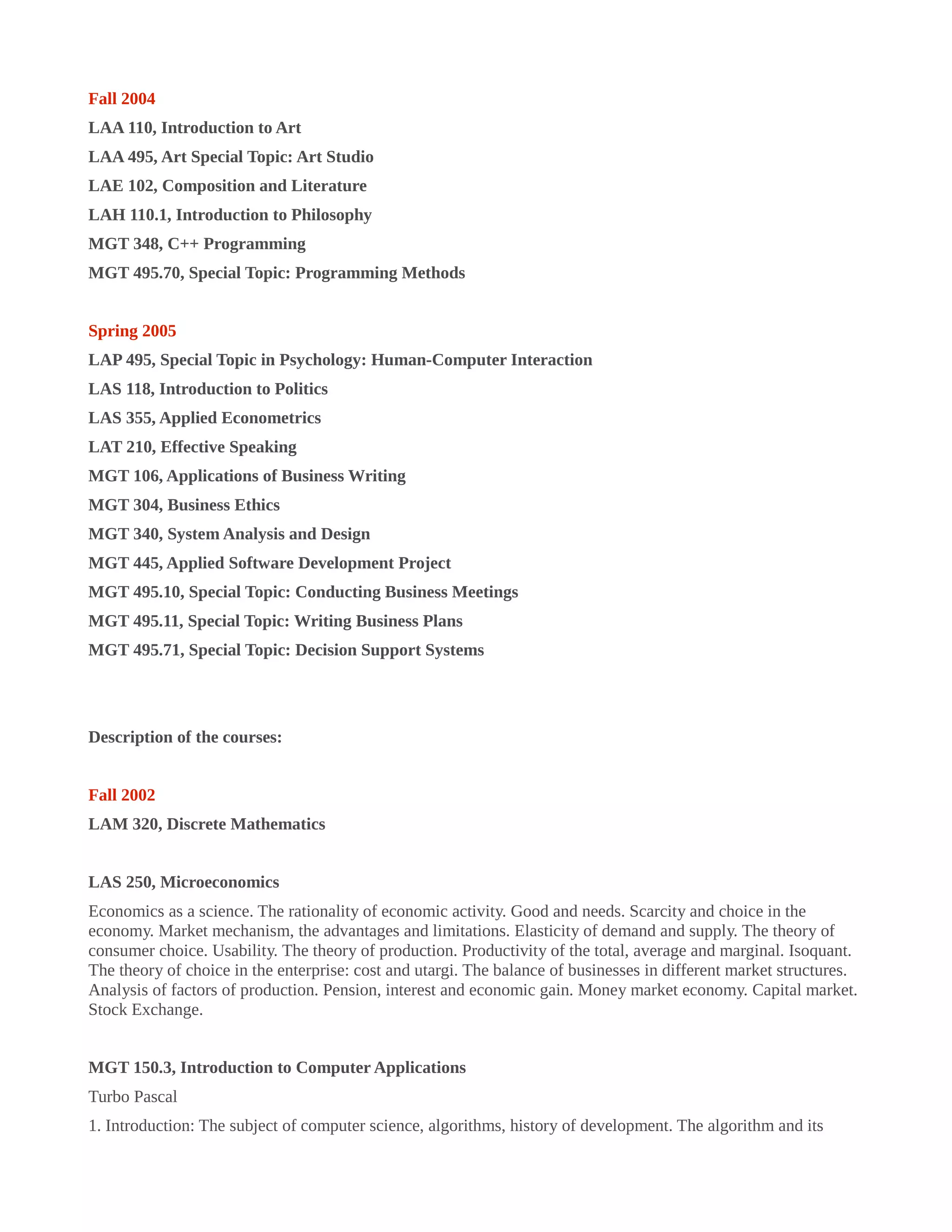 Fall 2004
LAA 110, Introduction to Art
LAA 495, Art Special Topic: Art Studio
LAE 102, Composition and Literature
LAH 110.1, Introduction to Philosophy
MGT 348, C++ Programming
MGT 495.70, Special Topic: Programming Methods
Spring 2005
LAP 495, Special Topic in Psychology: Human-Computer Interaction
LAS 118, Introduction to Politics
LAS 355, Applied Econometrics
LAT 210, Effective Speaking
MGT 106, Applications of Business Writing
MGT 304, Business Ethics
MGT 340, System Analysis and Design
MGT 445, Applied Software Development Project
MGT 495.10, Special Topic: Conducting Business Meetings
MGT 495.11, Special Topic: Writing Business Plans
MGT 495.71, Special Topic: Decision Support Systems
Description of the courses:
Fall 2002
LAM 320, Discrete Mathematics
LAS 250, Microeconomics
Economics as a science. The rationality of economic activity. Good and needs. Scarcity and choice in the
economy. Market mechanism, the advantages and limitations. Elasticity of demand and supply. The theory of
consumer choice. Usability. The theory of production. Productivity of the total, average and marginal. Isoquant.
The theory of choice in the enterprise: cost and utargi. The balance of businesses in different market structures.
Analysis of factors of production. Pension, interest and economic gain. Money market economy. Capital market.
Stock Exchange.
MGT 150.3, Introduction to Computer Applications
Turbo Pascal
1. Introduction: The subject of computer science, algorithms, history of development. The algorithm and its
 