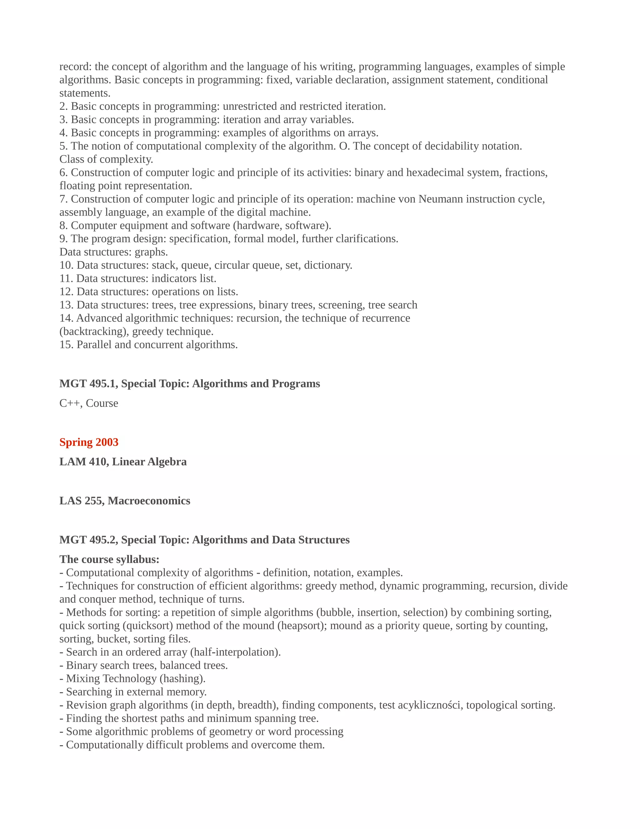 record: the concept of algorithm and the language of his writing, programming languages, examples of simple
algorithms. Basic concepts in programming: fixed, variable declaration, assignment statement, conditional
statements.
2. Basic concepts in programming: unrestricted and restricted iteration.
3. Basic concepts in programming: iteration and array variables.
4. Basic concepts in programming: examples of algorithms on arrays.
5. The notion of computational complexity of the algorithm. O. The concept of decidability notation.
Class of complexity.
6. Construction of computer logic and principle of its activities: binary and hexadecimal system, fractions,
floating point representation.
7. Construction of computer logic and principle of its operation: machine von Neumann instruction cycle,
assembly language, an example of the digital machine.
8. Computer equipment and software (hardware, software).
9. The program design: specification, formal model, further clarifications.
Data structures: graphs.
10. Data structures: stack, queue, circular queue, set, dictionary.
11. Data structures: indicators list.
12. Data structures: operations on lists.
13. Data structures: trees, tree expressions, binary trees, screening, tree search
14. Advanced algorithmic techniques: recursion, the technique of recurrence
(backtracking), greedy technique.
15. Parallel and concurrent algorithms.
MGT 495.1, Special Topic: Algorithms and Programs
C++, Course
Spring 2003
LAM 410, Linear Algebra
LAS 255, Macroeconomics
MGT 495.2, Special Topic: Algorithms and Data Structures
The course syllabus:
- Computational complexity of algorithms - definition, notation, examples.
- Techniques for construction of efficient algorithms: greedy method, dynamic programming, recursion, divide
and conquer method, technique of turns.
- Methods for sorting: a repetition of simple algorithms (bubble, insertion, selection) by combining sorting,
quick sorting (quicksort) method of the mound (heapsort); mound as a priority queue, sorting by counting,
sorting, bucket, sorting files.
- Search in an ordered array (half-interpolation).
- Binary search trees, balanced trees.
- Mixing Technology (hashing).
- Searching in external memory.
- Revision graph algorithms (in depth, breadth), finding components, test acykliczności, topological sorting.
- Finding the shortest paths and minimum spanning tree.
- Some algorithmic problems of geometry or word processing
- Computationally difficult problems and overcome them.
 