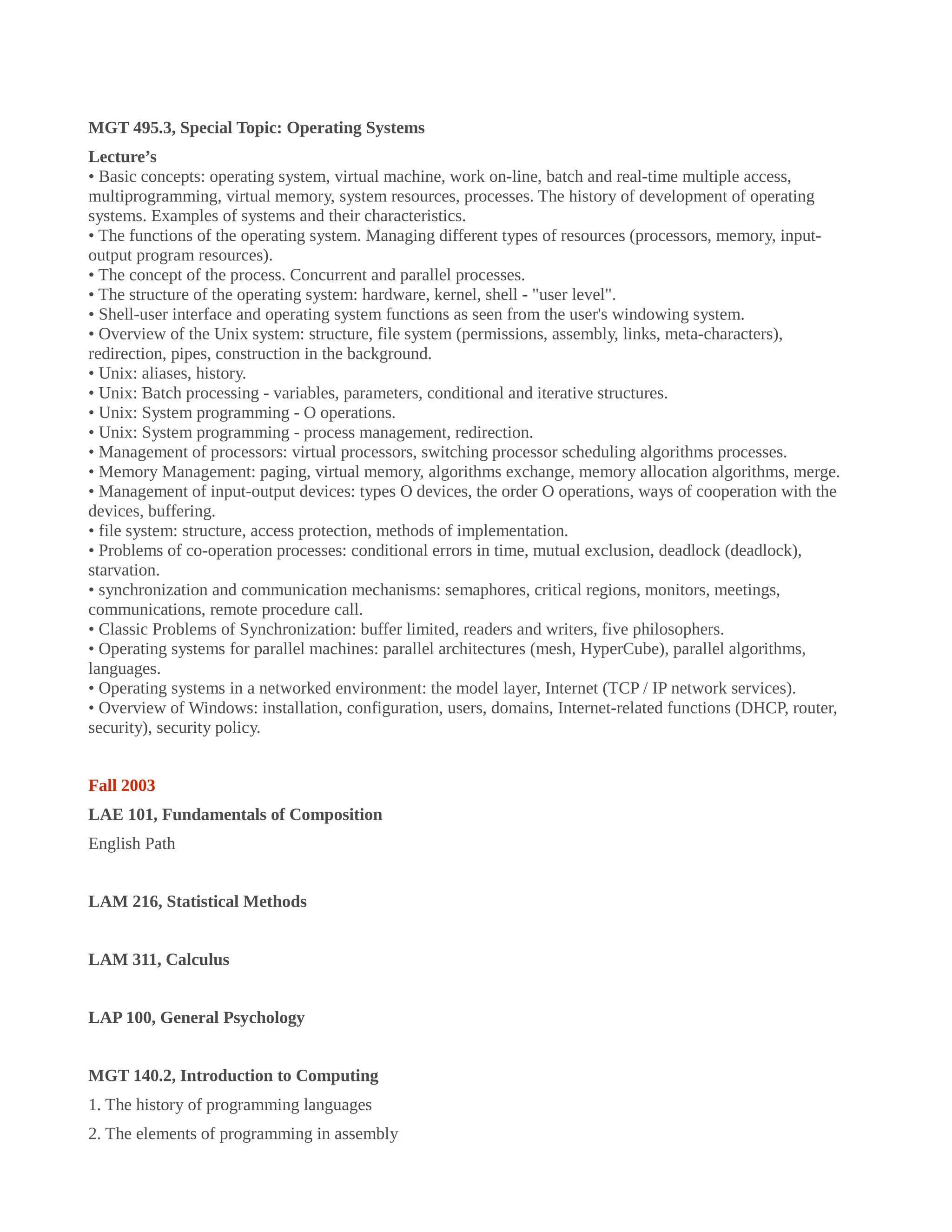 MGT 495.3, Special Topic: Operating Systems
Lecture’s
• Basic concepts: operating system, virtual machine, work on-line, batch and real-time multiple access,
multiprogramming, virtual memory, system resources, processes. The history of development of operating
systems. Examples of systems and their characteristics.
• The functions of the operating system. Managing different types of resources (processors, memory, input-
output program resources).
• The concept of the process. Concurrent and parallel processes.
• The structure of the operating system: hardware, kernel, shell - "user level".
• Shell-user interface and operating system functions as seen from the user's windowing system.
• Overview of the Unix system: structure, file system (permissions, assembly, links, meta-characters),
redirection, pipes, construction in the background.
• Unix: aliases, history.
• Unix: Batch processing - variables, parameters, conditional and iterative structures.
• Unix: System programming - O operations.
• Unix: System programming - process management, redirection.
• Management of processors: virtual processors, switching processor scheduling algorithms processes.
• Memory Management: paging, virtual memory, algorithms exchange, memory allocation algorithms, merge.
• Management of input-output devices: types O devices, the order O operations, ways of cooperation with the
devices, buffering.
• file system: structure, access protection, methods of implementation.
• Problems of co-operation processes: conditional errors in time, mutual exclusion, deadlock (deadlock),
starvation.
• synchronization and communication mechanisms: semaphores, critical regions, monitors, meetings,
communications, remote procedure call.
• Classic Problems of Synchronization: buffer limited, readers and writers, five philosophers.
• Operating systems for parallel machines: parallel architectures (mesh, HyperCube), parallel algorithms,
languages.
• Operating systems in a networked environment: the model layer, Internet (TCP / IP network services).
• Overview of Windows: installation, configuration, users, domains, Internet-related functions (DHCP, router,
security), security policy.
Fall 2003
LAE 101, Fundamentals of Composition
English Path
LAM 216, Statistical Methods
LAM 311, Calculus
LAP 100, General Psychology
MGT 140.2, Introduction to Computing
1. The history of programming languages
2. The elements of programming in assembly
 