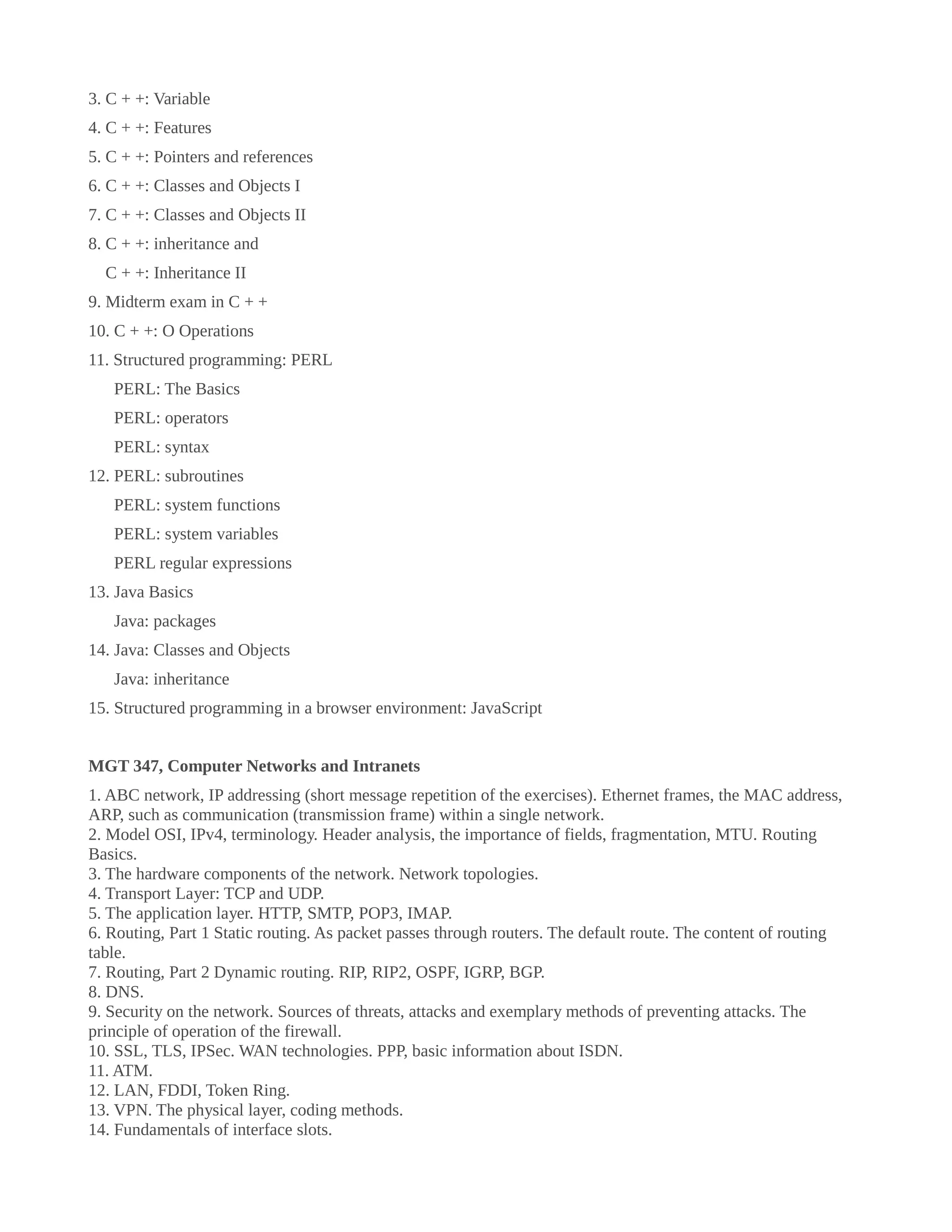 3. C + +: Variable
4. C + +: Features
5. C + +: Pointers and references
6. C + +: Classes and Objects I
7. C + +: Classes and Objects II
8. C + +: inheritance and
C + +: Inheritance II
9. Midterm exam in C + +
10. C + +: O Operations
11. Structured programming: PERL
PERL: The Basics
PERL: operators
PERL: syntax
12. PERL: subroutines
PERL: system functions
PERL: system variables
PERL regular expressions
13. Java Basics
Java: packages
14. Java: Classes and Objects
Java: inheritance
15. Structured programming in a browser environment: JavaScript
MGT 347, Computer Networks and Intranets
1. ABC network, IP addressing (short message repetition of the exercises). Ethernet frames, the MAC address,
ARP, such as communication (transmission frame) within a single network.
2. Model OSI, IPv4, terminology. Header analysis, the importance of fields, fragmentation, MTU. Routing
Basics.
3. The hardware components of the network. Network topologies.
4. Transport Layer: TCP and UDP.
5. The application layer. HTTP, SMTP, POP3, IMAP.
6. Routing, Part 1 Static routing. As packet passes through routers. The default route. The content of routing
table.
7. Routing, Part 2 Dynamic routing. RIP, RIP2, OSPF, IGRP, BGP.
8. DNS.
9. Security on the network. Sources of threats, attacks and exemplary methods of preventing attacks. The
principle of operation of the firewall.
10. SSL, TLS, IPSec. WAN technologies. PPP, basic information about ISDN.
11. ATM.
12. LAN, FDDI, Token Ring.
13. VPN. The physical layer, coding methods.
14. Fundamentals of interface slots.
 