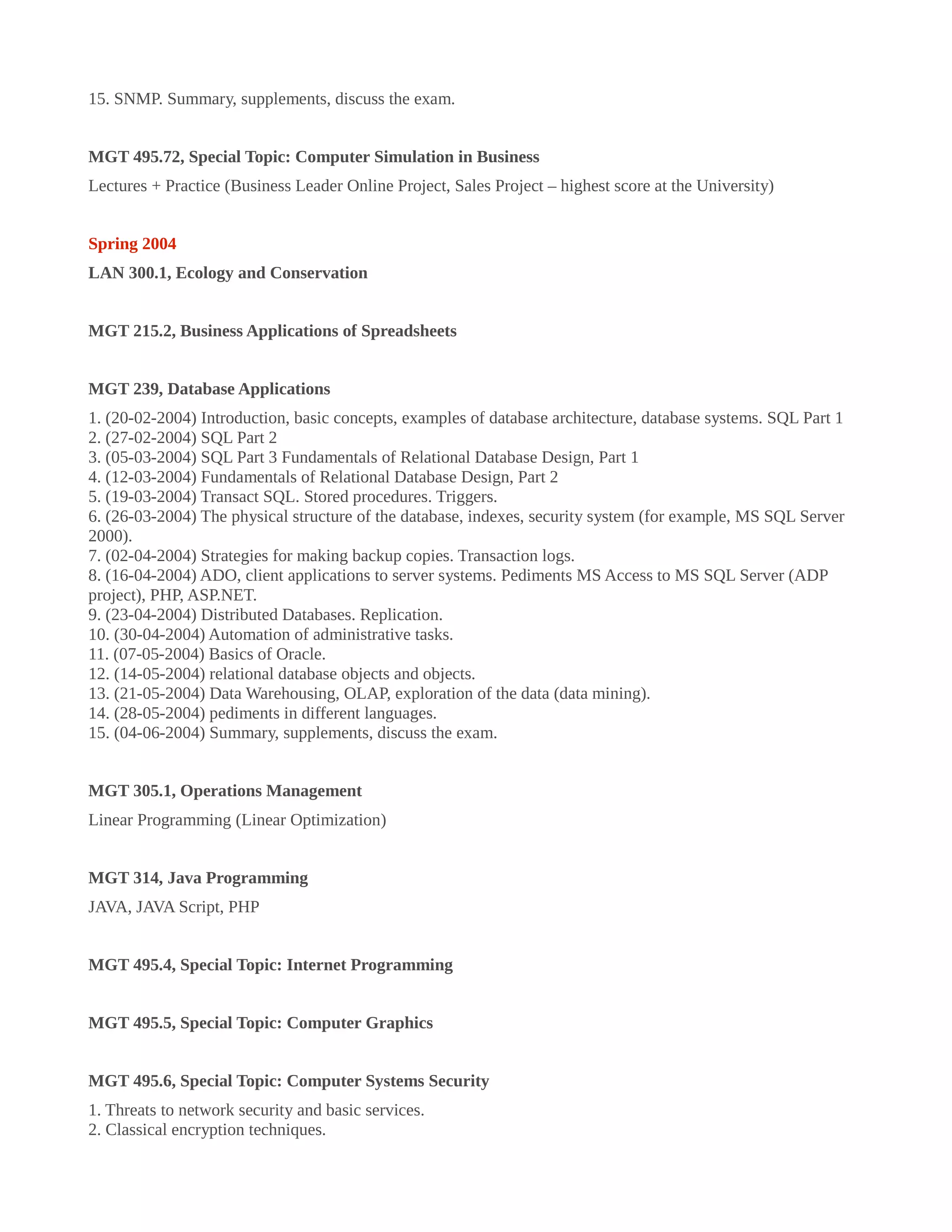 15. SNMP. Summary, supplements, discuss the exam.
MGT 495.72, Special Topic: Computer Simulation in Business
Lectures + Practice (Business Leader Online Project, Sales Project – highest score at the University)
Spring 2004
LAN 300.1, Ecology and Conservation
MGT 215.2, Business Applications of Spreadsheets
MGT 239, Database Applications
1. (20-02-2004) Introduction, basic concepts, examples of database architecture, database systems. SQL Part 1
2. (27-02-2004) SQL Part 2
3. (05-03-2004) SQL Part 3 Fundamentals of Relational Database Design, Part 1
4. (12-03-2004) Fundamentals of Relational Database Design, Part 2
5. (19-03-2004) Transact SQL. Stored procedures. Triggers.
6. (26-03-2004) The physical structure of the database, indexes, security system (for example, MS SQL Server
2000).
7. (02-04-2004) Strategies for making backup copies. Transaction logs.
8. (16-04-2004) ADO, client applications to server systems. Pediments MS Access to MS SQL Server (ADP
project), PHP, ASP.NET.
9. (23-04-2004) Distributed Databases. Replication.
10. (30-04-2004) Automation of administrative tasks.
11. (07-05-2004) Basics of Oracle.
12. (14-05-2004) relational database objects and objects.
13. (21-05-2004) Data Warehousing, OLAP, exploration of the data (data mining).
14. (28-05-2004) pediments in different languages.
15. (04-06-2004) Summary, supplements, discuss the exam.
MGT 305.1, Operations Management
Linear Programming (Linear Optimization)
MGT 314, Java Programming
JAVA, JAVA Script, PHP
MGT 495.4, Special Topic: Internet Programming
MGT 495.5, Special Topic: Computer Graphics
MGT 495.6, Special Topic: Computer Systems Security
1. Threats to network security and basic services.
2. Classical encryption techniques.
 