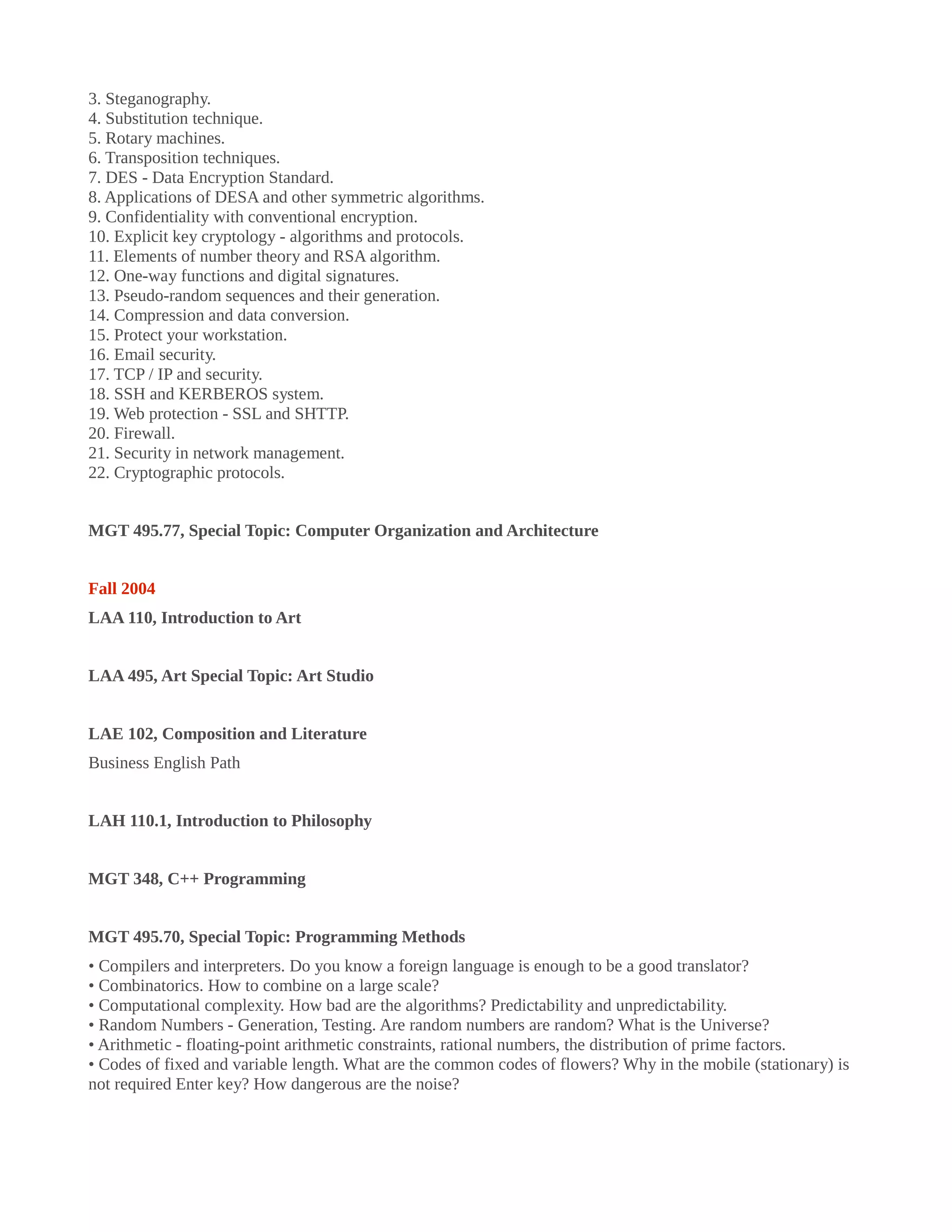 3. Steganography.
4. Substitution technique.
5. Rotary machines.
6. Transposition techniques.
7. DES - Data Encryption Standard.
8. Applications of DESA and other symmetric algorithms.
9. Confidentiality with conventional encryption.
10. Explicit key cryptology - algorithms and protocols.
11. Elements of number theory and RSA algorithm.
12. One-way functions and digital signatures.
13. Pseudo-random sequences and their generation.
14. Compression and data conversion.
15. Protect your workstation.
16. Email security.
17. TCP / IP and security.
18. SSH and KERBEROS system.
19. Web protection - SSL and SHTTP.
20. Firewall.
21. Security in network management.
22. Cryptographic protocols.
MGT 495.77, Special Topic: Computer Organization and Architecture
Fall 2004
LAA 110, Introduction to Art
LAA 495, Art Special Topic: Art Studio
LAE 102, Composition and Literature
Business English Path
LAH 110.1, Introduction to Philosophy
MGT 348, C++ Programming
MGT 495.70, Special Topic: Programming Methods
• Compilers and interpreters. Do you know a foreign language is enough to be a good translator?
• Combinatorics. How to combine on a large scale?
• Computational complexity. How bad are the algorithms? Predictability and unpredictability.
• Random Numbers - Generation, Testing. Are random numbers are random? What is the Universe?
• Arithmetic - floating-point arithmetic constraints, rational numbers, the distribution of prime factors.
• Codes of fixed and variable length. What are the common codes of flowers? Why in the mobile (stationary) is
not required Enter key? How dangerous are the noise?
 