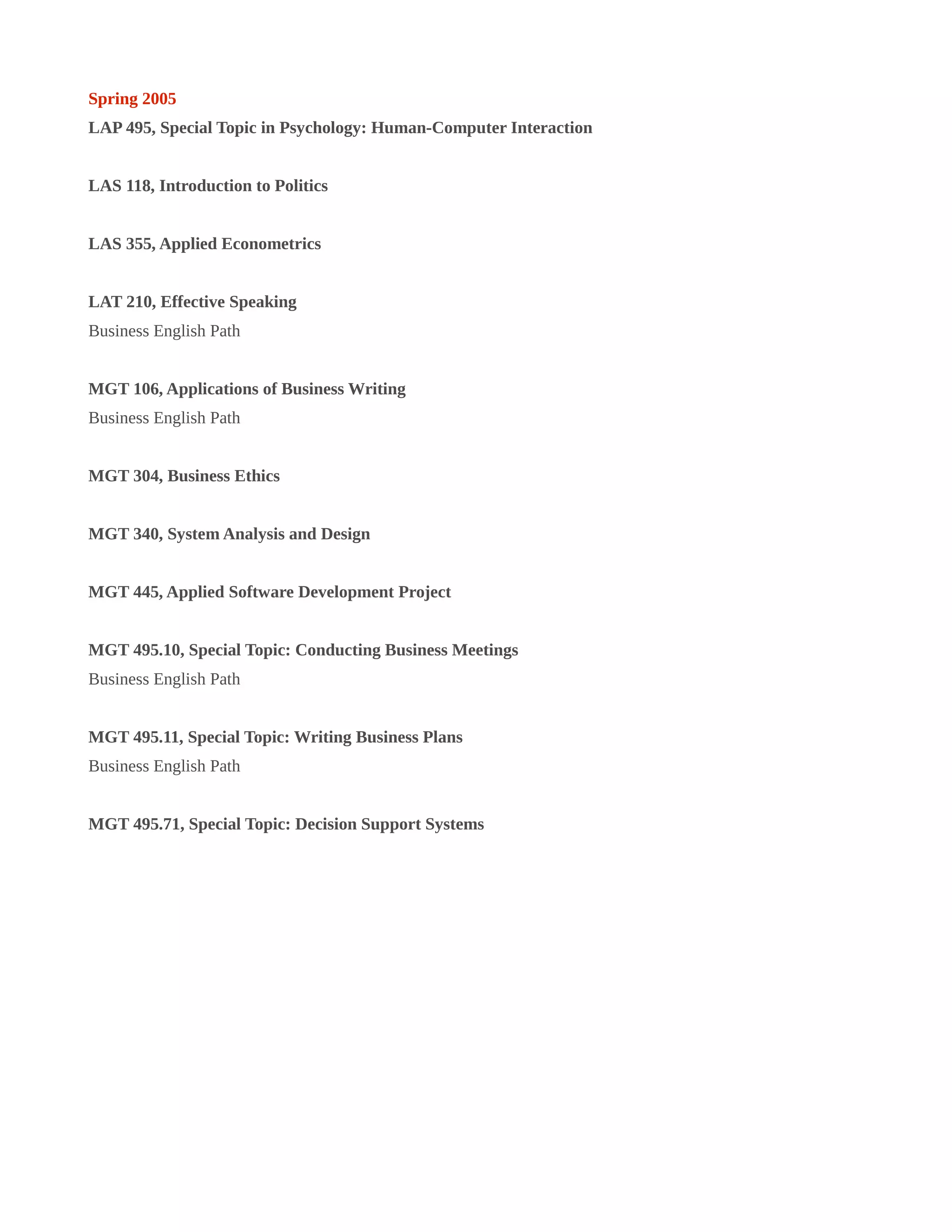 Spring 2005
LAP 495, Special Topic in Psychology: Human-Computer Interaction
LAS 118, Introduction to Politics
LAS 355, Applied Econometrics
LAT 210, Effective Speaking
Business English Path
MGT 106, Applications of Business Writing
Business English Path
MGT 304, Business Ethics
MGT 340, System Analysis and Design
MGT 445, Applied Software Development Project
MGT 495.10, Special Topic: Conducting Business Meetings
Business English Path
MGT 495.11, Special Topic: Writing Business Plans
Business English Path
MGT 495.71, Special Topic: Decision Support Systems
 