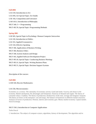 Fall 2004
LAA 110, Introduction to Art
LAA 495, Art Special Topic: Art Studio
LAE 102, Composition and Literature
LAH 110.1, Introduction to Philosophy
MGT 348, C++ Programming
MGT 495.70, Special Topic: Programming Methods
Spring 2005
LAP 495, Special Topic in Psychology: Human-Computer Interaction
LAS 118, Introduction to Politics
LAS 355, Applied Econometrics
LAT 210, Effective Speaking
MGT 106, Applications of Business Writing
MGT 304, Business Ethics
MGT 340, System Analysis and Design
MGT 445, Applied Software Development Project
MGT 495.10, Special Topic: Conducting Business Meetings
MGT 495.11, Special Topic: Writing Business Plans
MGT 495.71, Special Topic: Decision Support Systems
Description of the courses:
Fall 2002
LAM 320, Discrete Mathematics
LAS 250, Microeconomics
Economics as a science. The rationality of economic activity. Good and needs. Scarcity and choice in the
economy. Market mechanism, the advantages and limitations. Elasticity of demand and supply. The theory of
consumer choice. Usability. The theory of production. Productivity of the total, average and marginal. Isoquant.
The theory of choice in the enterprise: cost and utargi. The balance of businesses in different market structures.
Analysis of factors of production. Pension, interest and economic gain. Money market economy. Capital market.
Stock Exchange.
MGT 150.3, Introduction to Computer Applications
Turbo Pascal
1. Introduction: The subject of computer science, algorithms, history of development. The algorithm and its
 