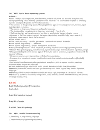 MGT 495.3, Special Topic: Operating Systems
Lecture’s
• Basic concepts: operating system, virtual machine, work on-line, batch and real-time multiple access,
multiprogramming, virtual memory, system resources, processes. The history of development of operating
systems. Examples of systems and their characteristics.
• The functions of the operating system. Managing different types of resources (processors, memory, input-
output program resources).
• The concept of the process. Concurrent and parallel processes.
• The structure of the operating system: hardware, kernel, shell - "user level".
• Shell-user interface and operating system functions as seen from the user's windowing system.
• Overview of the Unix system: structure, file system (permissions, assembly, links, meta-characters),
redirection, pipes, construction in the background.
• Unix: aliases, history.
• Unix: Batch processing - variables, parameters, conditional and iterative structures.
• Unix: System programming - O operations.
• Unix: System programming - process management, redirection.
• Management of processors: virtual processors, switching processor scheduling algorithms processes.
• Memory Management: paging, virtual memory, algorithms exchange, memory allocation algorithms, merge.
• Management of input-output devices: types O devices, the order O operations, ways of cooperation with the
devices, buffering.
• file system: structure, access protection, methods of implementation.
• Problems of co-operation processes: conditional errors in time, mutual exclusion, deadlock (deadlock),
starvation.
• synchronization and communication mechanisms: semaphores, critical regions, monitors, meetings,
communications, remote procedure call.
• Classic Problems of Synchronization: buffer limited, readers and writers, five philosophers.
• Operating systems for parallel machines: parallel architectures (mesh, HyperCube), parallel algorithms,
languages.
• Operating systems in a networked environment: the model layer, Internet (TCP / IP network services).
• Overview of Windows: installation, configuration, users, domains, Internet-related functions (DHCP, router,
security), security policy.
Fall 2003
LAE 101, Fundamentals of Composition
English Path
LAM 216, Statistical Methods
LAM 311, Calculus
LAP 100, General Psychology
MGT 140.2, Introduction to Computing
1. The history of programming languages
2. The elements of programming in assembly
 