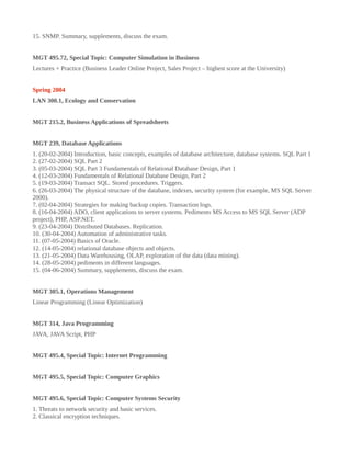15. SNMP. Summary, supplements, discuss the exam.
MGT 495.72, Special Topic: Computer Simulation in Business
Lectures + Practice (Business Leader Online Project, Sales Project – highest score at the University)
Spring 2004
LAN 300.1, Ecology and Conservation
MGT 215.2, Business Applications of Spreadsheets
MGT 239, Database Applications
1. (20-02-2004) Introduction, basic concepts, examples of database architecture, database systems. SQL Part 1
2. (27-02-2004) SQL Part 2
3. (05-03-2004) SQL Part 3 Fundamentals of Relational Database Design, Part 1
4. (12-03-2004) Fundamentals of Relational Database Design, Part 2
5. (19-03-2004) Transact SQL. Stored procedures. Triggers.
6. (26-03-2004) The physical structure of the database, indexes, security system (for example, MS SQL Server
2000).
7. (02-04-2004) Strategies for making backup copies. Transaction logs.
8. (16-04-2004) ADO, client applications to server systems. Pediments MS Access to MS SQL Server (ADP
project), PHP, ASP.NET.
9. (23-04-2004) Distributed Databases. Replication.
10. (30-04-2004) Automation of administrative tasks.
11. (07-05-2004) Basics of Oracle.
12. (14-05-2004) relational database objects and objects.
13. (21-05-2004) Data Warehousing, OLAP, exploration of the data (data mining).
14. (28-05-2004) pediments in different languages.
15. (04-06-2004) Summary, supplements, discuss the exam.
MGT 305.1, Operations Management
Linear Programming (Linear Optimization)
MGT 314, Java Programming
JAVA, JAVA Script, PHP
MGT 495.4, Special Topic: Internet Programming
MGT 495.5, Special Topic: Computer Graphics
MGT 495.6, Special Topic: Computer Systems Security
1. Threats to network security and basic services.
2. Classical encryption techniques.
 