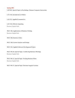 Spring 2005
LAP 495, Special Topic in Psychology: Human-Computer Interaction
LAS 118, Introduction to Politics
LAS 355, Applied Econometrics
LAT 210, Effective Speaking
Business English Path
MGT 106, Applications of Business Writing
Business English Path
MGT 304, Business Ethics
MGT 340, System Analysis and Design
MGT 445, Applied Software Development Project
MGT 495.10, Special Topic: Conducting Business Meetings
Business English Path
MGT 495.11, Special Topic: Writing Business Plans
Business English Path
MGT 495.71, Special Topic: Decision Support Systems
 