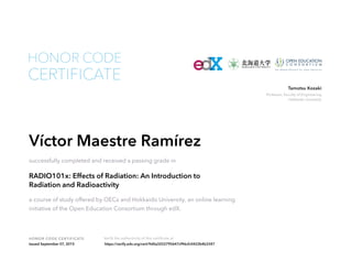 Professor, Faculty of Engineering
Hokkaido University
Tamotsu Kozaki
HONOR CODE CERTIFICATE Verify the authenticity of this certificate at
CERTIFICATE
HONOR CODE
Víctor Maestre Ramírez
successfully completed and received a passing grade in
RADIO101x: Effects of Radiation: An Introduction to
Radiation and Radioactivity
a course of study offered by OECx and Hokkaido University, an online learning
initiative of the Open Education Consortium through edX.
Issued September 07, 2015 https://verify.edx.org/cert/9d0a3252795647cf96cfc0422b4b3347
 