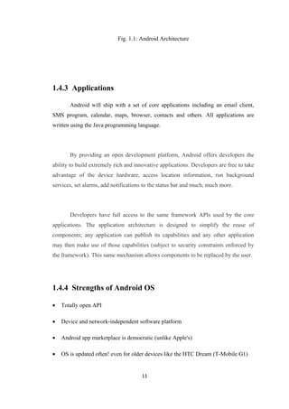 Fig. 1.1: Android Architecture
1.4.3 Applications
Android will ship with a set of core applications including an email client,
SMS program, calendar, maps, browser, contacts and others. All applications are
written using the Java programming language.
By providing an open development platform, Android offers developers the
ability to build extremely rich and innovative applications. Developers are free to take
advantage of the device hardware, access location information, run background
services, set alarms, add notifications to the status bar and much, much more.
Developers have full access to the same framework APIs used by the core
applications. The application architecture is designed to simplify the reuse of
components; any application can publish its capabilities and any other application
may then make use of those capabilities (subject to security constraints enforced by
the framework). This same mechanism allows components to be replaced by the user.
1.4.4 Strengths of Android OS
• Totally open API
• Device and network-independent software platform
• Android app marketplace is democratic (unlike Apple's)
• OS is updated often! even for older devices like the HTC Dream (T-Mobile G1)
11
 