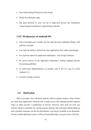 • True multi-tasking OS based on Linux kernel
• Mostly free third-party apps
• Has great potential to scale well up to higher-end devices like Smartbooks
(various laptop manufacturers experimenting with this)
1.4.5 Weaknesses of Android OS
• Fewer developers and a smaller user base than the more established iPhone / iOS
software ecosystem
• User lacks the ability to definitively close applications from within task manager
• Few payment options for application marketplace - only Google Checkout
• No review process on the application marketplace, nothing stopping malware
from getting published
• no multi-touch implementations on handsets sold in the U.S. (up to at least
Android v2.1)
• Limited to Google accounts
1.5 Motivation
There exist quite a few web-based software called as expense trackers. Some of them
are stand alone applications which provide a single service like tracking personal expenses
where as others provide a combination of services. However, there does not exist, any
software which is essentially for a group expense tracking. The motivation behind taking up
such a problem statement was the fact that Internet is not always available at our disposable.
If such a mobile application exists it will be of enumerable help at any given time of the day.
12
 