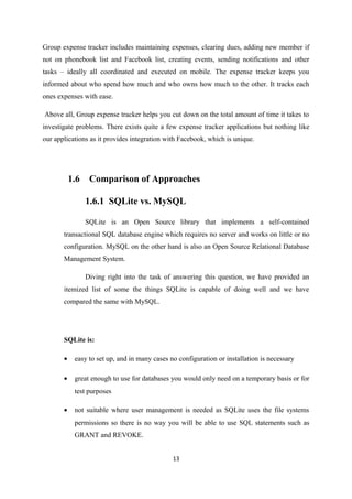 Group expense tracker includes maintaining expenses, clearing dues, adding new member if
not on phonebook list and Facebook list, creating events, sending notifications and other
tasks – ideally all coordinated and executed on mobile. The expense tracker keeps you
informed about who spend how much and who owns how much to the other. It tracks each
ones expenses with ease.
Above all, Group expense tracker helps you cut down on the total amount of time it takes to
investigate problems. There exists quite a few expense tracker applications but nothing like
our applications as it provides integration with Facebook, which is unique.
1.6 Comparison of Approaches
1.6.1 SQLite vs. MySQL
SQLite is an Open Source library that implements a self-contained
transactional SQL database engine which requires no server and works on little or no
configuration. MySQL on the other hand is also an Open Source Relational Database
Management System.
Diving right into the task of answering this question, we have provided an
itemized list of some the things SQLite is capable of doing well and we have
compared the same with MySQL.
SQLite is:
• easy to set up, and in many cases no configuration or installation is necessary
• great enough to use for databases you would only need on a temporary basis or for
test purposes
• not suitable where user management is needed as SQLite uses the file systems
permissions so there is no way you will be able to use SQL statements such as
GRANT and REVOKE.
13
 