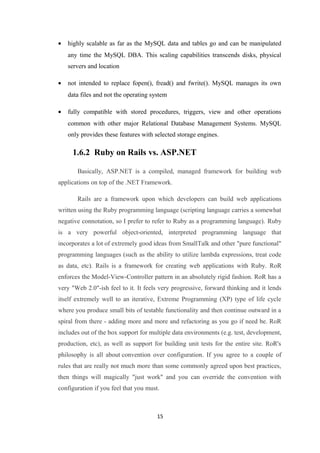 • highly scalable as far as the MySQL data and tables go and can be manipulated
any time the MySQL DBA. This scaling capabilities transcends disks, physical
servers and location
• not intended to replace fopen(), fread() and fwrite(). MySQL manages its own
data files and not the operating system
• fully compatible with stored procedures, triggers, view and other operations
common with other major Relational Database Management Systems. MySQL
only provides these features with selected storage engines.
1.6.2 Ruby on Rails vs. ASP.NET
Basically, ASP.NET is a compiled, managed framework for building web
applications on top of the .NET Framework.
Rails are a framework upon which developers can build web applications
written using the Ruby programming language (scripting language carries a somewhat
negative connotation, so I prefer to refer to Ruby as a programming language). Ruby
is a very powerful object-oriented, interpreted programming language that
incorporates a lot of extremely good ideas from SmallTalk and other "pure functional"
programming languages (such as the ability to utilize lambda expressions, treat code
as data, etc). Rails is a framework for creating web applications with Ruby. RoR
enforces the Model-View-Controller pattern in an absolutely rigid fashion. RoR has a
very "Web 2.0"-ish feel to it. It feels very progressive, forward thinking and it lends
itself extremely well to an iterative, Extreme Programming (XP) type of life cycle
where you produce small bits of testable functionality and then continue outward in a
spiral from there - adding more and more and refactoring as you go if need be. RoR
includes out of the box support for multiple data environments (e.g. test, development,
production, etc), as well as support for building unit tests for the entire site. RoR's
philosophy is all about convention over configuration. If you agree to a couple of
rules that are really not much more than some commonly agreed upon best practices,
then things will magically "just work" and you can override the convention with
configuration if you feel that you must.
15
 
