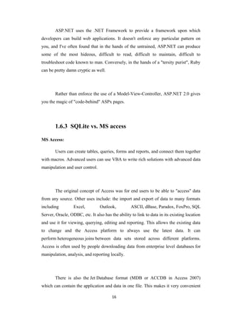 ASP.NET uses the .NET Framework to provide a framework upon which
developers can build web applications. It doesn't enforce any particular pattern on
you, and I've often found that in the hands of the untrained, ASP.NET can produce
some of the most hideous, difficult to read, difficult to maintain, difficult to
troubleshoot code known to man. Conversely, in the hands of a "tersity purist", Ruby
can be pretty damn cryptic as well.
Rather than enforce the use of a Model-View-Controller, ASP.NET 2.0 gives
you the magic of "code-behind" ASPx pages.
1.6.3 SQLite vs. MS access
MS Access:
Users can create tables, queries, forms and reports, and connect them together
with macros. Advanced users can use VBA to write rich solutions with advanced data
manipulation and user control.
The original concept of Access was for end users to be able to "access" data
from any source. Other uses include: the import and export of data to many formats
including Excel, Outlook, ASCII, dBase, Paradox, FoxPro, SQL
Server, Oracle, ODBC, etc. It also has the ability to link to data in its existing location
and use it for viewing, querying, editing and reporting. This allows the existing data
to change and the Access platform to always use the latest data. It can
perform heterogeneous joins between data sets stored across different platforms.
Access is often used by people downloading data from enterprise level databases for
manipulation, analysis, and reporting locally.
There is also the Jet Database format (MDB or ACCDB in Access 2007)
which can contain the application and data in one file. This makes it very convenient
16
 