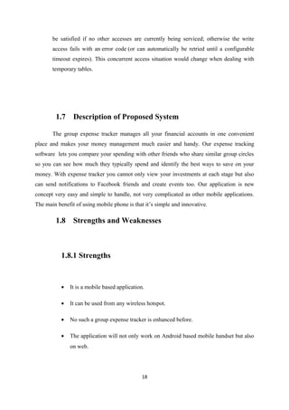 be satisfied if no other accesses are currently being serviced; otherwise the write
access fails with an error code (or can automatically be retried until a configurable
timeout expires). This concurrent access situation would change when dealing with
temporary tables.
1.7 Description of Proposed System
The group expense tracker manages all your financial accounts in one convenient
place and makes your money management much easier and handy. Our expense tracking
software lets you compare your spending with other friends who share similar group circles
so you can see how much they typically spend and identify the best ways to save on your
money. With expense tracker you cannot only view your investments at each stage but also
can send notifications to Facebook friends and create events too. Our application is new
concept very easy and simple to handle, not very complicated as other mobile applications.
The main benefit of using mobile phone is that it’s simple and innovative.
1.8 Strengths and Weaknesses
1.8.1 Strengths
• It is a mobile based application.
• It can be used from any wireless hotspot.
• No such a group expense tracker is enhanced before.
• The application will not only work on Android based mobile handset but also
on web.
18
 