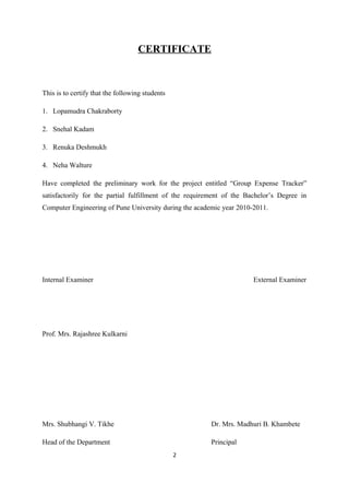 CERTIFICATE
This is to certify that the following students
1. Lopamudra Chakraborty
2. Snehal Kadam
3. Renuka Deshmukh
4. Neha Walture
Have completed the preliminary work for the project entitled “Group Expense Tracker”
satisfactorily for the partial fulfillment of the requirement of the Bachelor’s Degree in
Computer Engineering of Pune University during the academic year 2010-2011.
Internal Examiner External Examiner
Prof. Mrs. Rajashree Kulkarni
Mrs. Shubhangi V. Tikhe Dr. Mrs. Madhuri B. Khambete
Head of the Department Principal
2
 