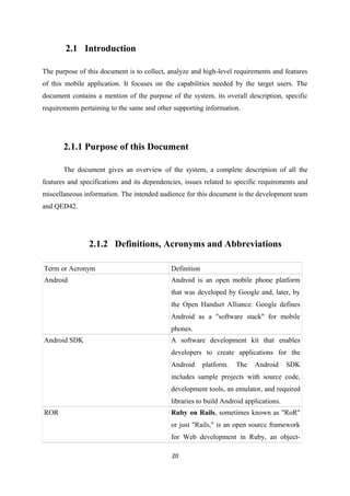 2.1 Introduction
The purpose of this document is to collect, analyze and high-level requirements and features
of this mobile application. It focuses on the capabilities needed by the target users. The
document contains a mention of the purpose of the system, its overall description, specific
requirements pertaining to the same and other supporting information.
2.1.1 Purpose of this Document
The document gives an overview of the system, a complete description of all the
features and specifications and its dependencies, issues related to specific requirements and
miscellaneous information. The intended audience for this document is the development team
and QED42.
2.1.2 Definitions, Acronyms and Abbreviations
Term or Acronym Definition
Android Android is an open mobile phone platform
that was developed by Google and, later, by
the Open Handset Alliance. Google defines
Android as a "software stack" for mobile
phones.
Android SDK A software development kit that enables
developers to create applications for the
Android platform. The Android SDK
includes sample projects with source code,
development tools, an emulator, and required
libraries to build Android applications.
ROR Ruby on Rails, sometimes known as "RoR"
or just "Rails," is an open source framework
for Web development in Ruby, an object-
20
 