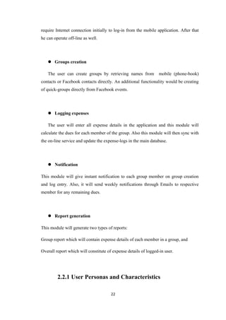 require Internet connection initially to log-in from the mobile application. After that
he can operate off-line as well.
 Groups creation
The user can create groups by retrieving names from mobile (phone-book)
contacts or Facebook contacts directly. An additional functionality would be creating
of quick-groups directly from Facebook events.
 Logging expenses
The user will enter all expense details in the application and this module will
calculate the dues for each member of the group. Also this module will then sync with
the on-line service and update the expense-logs in the main database.
 Notification
This module will give instant notification to each group member on group creation
and log entry. Also, it will send weekly notifications through Emails to respective
member for any remaining dues.
 Report generation
This module will generate two types of reports:
Group report which will contain expense details of each member in a group, and
Overall report which will constitute of expense details of logged-in user.
2.2.1 User Personas and Characteristics
22
 