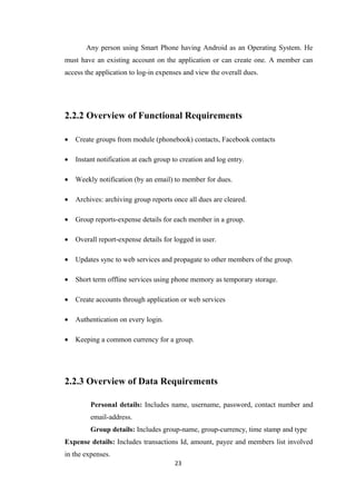 Any person using Smart Phone having Android as an Operating System. He
must have an existing account on the application or can create one. A member can
access the application to log-in expenses and view the overall dues.
2.2.2 Overview of Functional Requirements
• Create groups from module (phonebook) contacts, Facebook contacts
• Instant notification at each group to creation and log entry.
• Weekly notification (by an email) to member for dues.
• Archives: archiving group reports once all dues are cleared.
• Group reports-expense details for each member in a group.
• Overall report-expense details for logged in user.
• Updates sync to web services and propagate to other members of the group.
• Short term offline services using phone memory as temporary storage.
• Create accounts through application or web services
• Authentication on every login.
• Keeping a common currency for a group.
2.2.3 Overview of Data Requirements
Personal details: Includes name, username, password, contact number and
email-address.
Group details: Includes group-name, group-currency, time stamp and type
Expense details: Includes transactions Id, amount, payee and members list involved
in the expenses.
23
 