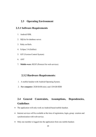 2.3 Operating Environment
2.3.1 Software Requirements
1. Android SDK.
2. SQLite for database server.
3. Ruby on Rails.
4. Eclipse 3.4 (Galileo)
5. GIT (Version Control System)
6. ANT
7. Middle-ware: REST (Protocol for web services)
2.3.2 Hardware Requirements:
1. A mobile handset with Android Operating System.
2. For computer: 2GB RAM (min.) and 120 GB HDD
2.4 General Constraints, Assumptions, Dependencies,
Guidelines
• The application will only work on Android based mobile handset.
• Internet services will be available at the time of registration, login, group creation and
synchronization with web-service.
• Only one member is logged into the application from one mobile handset.
24
 