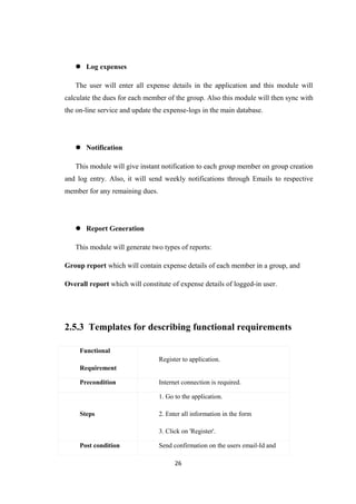  Log expenses
The user will enter all expense details in the application and this module will
calculate the dues for each member of the group. Also this module will then sync with
the on-line service and update the expense-logs in the main database.
 Notification
This module will give instant notification to each group member on group creation
and log entry. Also, it will send weekly notifications through Emails to respective
member for any remaining dues.
 Report Generation
This module will generate two types of reports:
Group report which will contain expense details of each member in a group, and
Overall report which will constitute of expense details of logged-in user.
2.5.3 Templates for describing functional requirements
Functional
Requirement
Register to application.
Precondition Internet connection is required.
Steps
1. Go to the application.
2. Enter all information in the form
3. Click on 'Register'.
Post condition Send confirmation on the users email-Id and
26
 