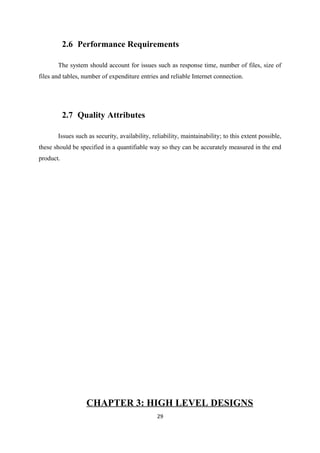 2.6 Performance Requirements
The system should account for issues such as response time, number of files, size of
files and tables, number of expenditure entries and reliable Internet connection.
2.7 Quality Attributes
Issues such as security, availability, reliability, maintainability; to this extent possible,
these should be specified in a quantifiable way so they can be accurately measured in the end
product.
CHAPTER 3: HIGH LEVEL DESIGNS
29
 
