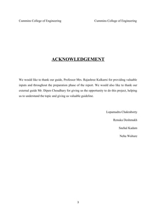 Cummins College of Engineering Cummins College of Engineering
ACKNOWLEDGEMENT
We would like to thank our guide, Professor Mrs. Rajashree Kulkarni for providing valuable
inputs and throughout the preparation phase of the report. We would also like to thank our
external guide Mr. Dipen Choudhary for giving us the opportunity to do this project, helping
us to understand the topic and giving us valuable guideline.
Lopamudra Chakraborty
Renuka Deshmukh
Snehal Kadam
Neha Walture
3
 
