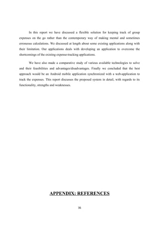 In this report we have discussed a flexible solution for keeping track of group
expenses on the go rather than the contemporary way of making mental and sometimes
erroneous calculations. We discussed at length about some existing applications along with
their limitation. Our applications deals with developing an application to overcome the
shortcomings of the existing expense-tracking applications.
We have also made a comparative study of various available technologies to solve
and their feasibilities and advantages/disadvantages. Finally we concluded that the best
approach would be an Android mobile application synchronized with a web-application to
track the expenses. This report discusses the proposed system in detail, with regards to its
functionality, strengths and weaknesses.
APPENDIX: REFERENCES
36
 
