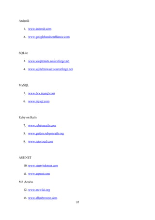 Android
1. www.android.com
2. www.googlehandsetalliance.com
SQLite
3. www.souptonuts.sourceforge.net
4. www.sqlitebrowser.sourceforge.net
MySQL
5. www.dev.mysql.com
6. www.mysql.com
Ruby on Rails
7. www.rubyonrails.com
8. www.guides.rubyonrails.org
9. www.tutorized.com
ASP.NET
10. www.startvbdotnet.com
11. www.aspnet.com
MS Access
12. www.en.wiki.org
13. www.allenbrowne.com
37
 