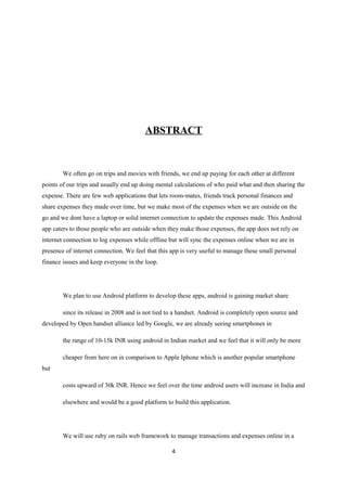 ABSTRACT
We often go on trips and movies with friends, we end up paying for each other at different
points of our trips and usually end up doing mental calculations of who paid what and then sharing the
expense. There are few web applications that lets room-mates, friends track personal finances and
share expenses they made over time, but we make most of the expenses when we are outside on the
go and we dont have a laptop or solid internet connection to update the expenses made. This Android
app caters to those people who are outside when they make those expenses, the app does not rely on
internet connection to log expenses while offline but will sync the expenses online when we are in
presence of internet connection. We feel that this app is very useful to manage these small personal
finance issues and keep everyone in the loop.
We plan to use Android platform to develop these apps, android is gaining market share
since its release in 2008 and is not tied to a handset. Android is completely open source and
developed by Open handset alliance led by Google, we are already seeing smartphones in
the range of 10-15k INR using android in Indian market and we feel that it will only be more
cheaper from here on in comparison to Apple Iphone which is another popular smartphone
but
costs upward of 30k INR. Hence we feel over the time android users will increase in India and
elsewhere and would be a good platform to build this application.
We will use ruby on rails web framework to manage transactions and expenses online in a
4
 