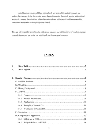central location which would be a minimal web service to which android connects and
updates the expenses. In the first version we are focused on getting the mobile app out with minimal
web service support for android on rails and subsequently we might as well build a dashboard for
users on the webservice to manage expenses via web.
This app will be a utility app which has widespread use cases and will benefit lot of people to manage
personal finances not just on the trip with friends but their personal expenses.
INDEX
I. List of Tables………………………………………………………………………….7
II. List of Figures………………………………………………………………………...7
1. Literature Survey………………………………………………………………………...8
1.1. Problem Statement……………………………………………………………………8
1.2. Objective……………………………………………………………………………...8
1.3. History/Background………………………………………………………….……….8
1.4. Android……………………………………………………………………………….8
1.4.1. Features………………………………………………………………………..9
1.4.2. Android Architecture………………………………………………………….9
1.4.3. Applications…………………………………………………………………..10
1.4.4. Strengths of Android OS……………………………………………………..11
1.4.5. Weaknesses of Android OS…………………………………………………..11
1.5. Motivation…………………………………………………………………………...11
1.6. Comparison of Approaches………………………………………………………….12
1.6.1. SQLite vs. MySQL…………………………………………………………...12
1.6.2. Ruby on Rails vs. ASP.NET…………………………………………………14
5
 