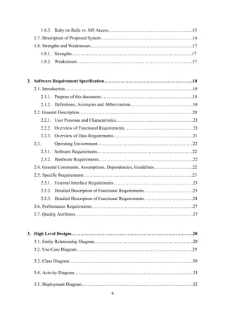 1.6.3. Ruby on Rails vs. MS Access………………………………………………..15
1.7. Description of Proposed System…………………………………………………….16
1.8. Strengths and Weaknesses…………………………………………………………..17
1.8.1. Strengths……………………………………………………………………..17
1.8.2. Weaknesses…………………………………………………………………..17
2. Software Requirement Specification…………………………………………………..18
2.1. Introduction………………………………………………………………………….18
2.1.1. Purpose of this document…………………………………………………….18
2.1.2. Definitions, Acronyms and Abbreviations…………………………………...18
2.2. General Description…………………………………………………………………20
2.2.1. User Personas and Characteristics……………………………………………21
2.2.2. Overview of Functional Requirements……………………………………….21
2.2.3. Overview of Data Requirements……………………………………………..21
2.3. Operating Enviornment………………………………………………………22
2.3.1. Software Requirements………………………………………………………22
2.3.2. Hardware Requirements……………………………………………………...22
2.4. General Constraints, Assumptions, Dependencies, Guidelines……………………..22
2.5. Specific Requirements………………………………………………………………23
2.5.1. External Interface Requirements……………………………………………..23
2.5.2. Detailed Description of Functional Requirements…………………………...23
2.5.3. Detailed Description of Functional Requirements…………………………...24
2.6. Performance Requirements………………………………………………………….27
2.7. Quality Attributes……………………………………………………………………27
3. High Level Designs……………………………………………………………………...28
3.1. Entity Relationship Diagram………………………………………………………...28
3.2. Use-Case Diagram…………………………………………………………………..29
3.3. Class Diagram……………………………………………………………………….30
3.4. Activity Diagram…………………………………………………………………….31
3.5. Deployment Diagram………………………………………………………………..32
6
 