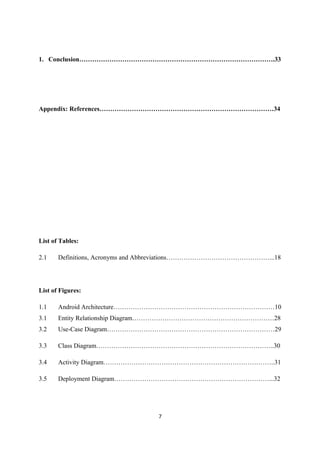 1. Conclusion……………………………………………………………………………….33
Appendix: References………………………………………………………………………34
List of Tables:
2.1 Definitions, Acronyms and Abbreviations…………………………………………...18
List of Figures:
1.1 Android Architecture…………………………………………………………………10
3.1 Entity Relationship Diagram…………………………………………………………28
3.2 Use-Case Diagram……………………………………………………………………29
3.3 Class Diagram………………………………………………………………………..30
3.4 Activity Diagram……………………………………………………………………..31
3.5 Deployment Diagram………………………………………………………………...32
7
 