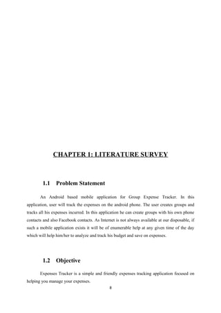 CHAPTER 1: LITERATURE SURVEY
1.1 Problem Statement
An Android based mobile application for Group Expense Tracker. In this
application, user will track the expenses on the android phone. The user creates groups and
tracks all his expenses incurred. In this application he can create groups with his own phone
contacts and also Facebook contacts. As Internet is not always available at our disposable, if
such a mobile application exists it will be of enumerable help at any given time of the day
which will help him/her to analyze and track his budget and save on expenses.
1.2 Objective
Expenses Tracker is a simple and friendly expenses tracking application focused on
helping you manage your expenses.
8
 