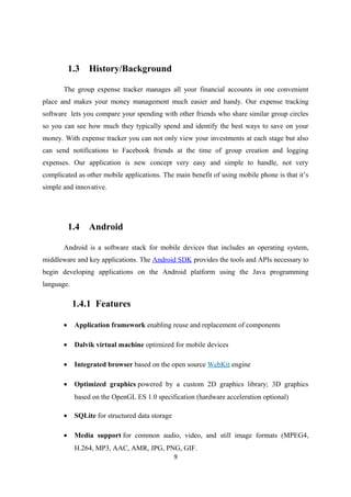 1.3 History/Background
The group expense tracker manages all your financial accounts in one convenient
place and makes your money management much easier and handy. Our expense tracking
software lets you compare your spending with other friends who share similar group circles
so you can see how much they typically spend and identify the best ways to save on your
money. With expense tracker you can not only view your investments at each stage but also
can send notifications to Facebook friends at the time of group creation and logging
expenses. Our application is new concept very easy and simple to handle, not very
complicated as other mobile applications. The main benefit of using mobile phone is that it’s
simple and innovative.
1.4 Android
Android is a software stack for mobile devices that includes an operating system,
middleware and key applications. The Android SDK provides the tools and APIs necessary to
begin developing applications on the Android platform using the Java programming
language.
1.4.1 Features
• Application framework enabling reuse and replacement of components
• Dalvik virtual machine optimized for mobile devices
• Integrated browser based on the open source WebKit engine
• Optimized graphics powered by a custom 2D graphics library; 3D graphics
based on the OpenGL ES 1.0 specification (hardware acceleration optional)
• SQLite for structured data storage
• Media support for common audio, video, and still image formats (MPEG4,
H.264, MP3, AAC, AMR, JPG, PNG, GIF.
9
 