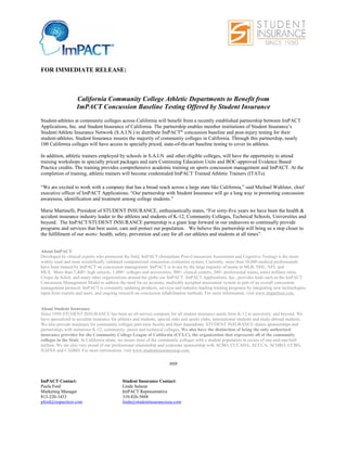 FOR IMMEDIATE RELEASE:
California Community College Athletic Departments to Benefit from
ImPACT Concussion Baseline Testing Offered by Student Insurance
Student-athletes at community colleges across California will benefit from a recently established partnership between ImPACT
Applications, Inc. and Student Insurance of California. The partnership enables member institutions of Student Insurance’s
Student/Athlete Insurance Network (S.A.I.N.) to distribute ImPACT® concussion baseline and post-injury testing for their
student-athletes. Student Insurance insures the majority of community colleges in California. Through this partnership, nearly
100 California colleges will have access to specially priced, state-of-the-art baseline testing to cover its athletes.
In addition, athletic trainers employed by schools in S.A.I.N. and other eligible colleges, will have the opportunity to attend
training workshops in specially priced packages and earn Continuing Education Units and BOC-approved Evidence Based
Practice credits. The training provides comprehensive academic training on sports concussion management and ImPACT. At the
completion of training, athletic trainers will become credentialed ImPACT Trained Athletic Trainers (ITATs).
“We are excited to work with a company that has a broad reach across a large state like California,” said Michael Wahlster, chief
executive officer of ImPACT Applications. “Our partnership with Student Insurance will go a long way in promoting concussion
awareness, identification and treatment among college students.”
Marie Martinelli, President of STUDENT INSURANCE, enthusiastically states, “For sixty-five years we have been the health &
accident insurance industry leader to the athletes and students of K-12, Community Colleges, Technical Schools, Universities and
beyond. The ImPACT/STUDENT INSURANCE partnership is a giant leap forward in our endeavors to continually provide
programs and services that best assist, care and protect our population. We believe this partnership will bring us a step closer to
the fulfillment of our motto: health, safety, prevention and care for all our athletes and students at all times”.
About ImPACT
Developed by clinical experts who pioneered the field, ImPACT (Immediate Post-Concussion Assessment and Cognitive Testing) is the most-
widely used and most scientifically validated computerized concussion evaluation system. Currently, more than 10,000 medical professionals
have been trained by ImPACT on concussion management. ImPACT is in use by the large majority of teams in MLB, NHL, NFL and
MLS. More than 7,400+ high schools, 1,000+ colleges and universities, 900+ clinical centers, 200+ professional teams, select military units,
Cirque du Soleil, and many other organizations around the globe use ImPACT. ImPACT Applications, Inc., provides tools such as the ImPACT
Concussion Management Model to address the need for an accurate, medically accepted assessment system as part of an overall concussion
management protocol. ImPACT is constantly updating products, services and industry-leading training programs by integrating new technologies,
input from experts and users, and ongoing research on concussion rehabilitation methods. For more information, visit www.impacttest.com.
About Student Insurance
Since 1950 STUDENT INSURANCE has been an all-service company for all student insurance needs from K-12 to university, and beyond. We
have specialized in accident insurance for athletes and students, special risks and sports clubs, international students and study-abroad students.
We also provide insurance for community colleges part-time faculty and their dependents. STUDENT INSURANCE shares sponsorships and
partnerships with numerous K-12, community, junior and technical colleges. We also have the distinction of being the only authorized
insurance provider for the Community College League of California (CCLC), the organization that represents all of the community
colleges in the State. In California alone, we insure most of the community colleges with a student population in excess of one-and-one-half
million. We are also very proud of our professional relationship and corporate sponsorship with ACBO, CCCADA, ACCCA, ACHRO, CCBO,
NAFSA and CASBO. For more information, visit www.studentinsuranceusa.com.
###
ImPACT Contact: Student Insurance Contact:
Paula Ford Linda Salazar
Marketing Manager ImPACT Representative
813-220-1433 310-826-5688
pford@impacttest.com linda@studentinsuranceusa.com
 
