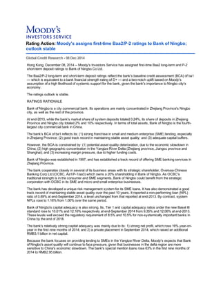 Rating Action: Moody's assigns first-time Baa2/P-2 ratings to Bank of Ningbo;
outlook stable
Global Credit Research - 08 Dec 2014
Hong Kong, December 08, 2014 -- Moody's Investors Service has assigned first-time Baa2 long-term and P-2
short-term deposit ratings to Bank of Ningbo Co Ltd.
The Baa2/P-2 long-term and short-term deposit ratings reflect the bank's baseline credit assessment (BCA) of ba1
— which is equivalent to a bank financial strength rating of D+ — and a two-notch uplift based on Moody's
assumption of a high likelihood of systemic support for the bank, given the bank's importance to Ningbo city's
economy.
The ratings outlook is stable.
RATINGS RATIONALE
Bank of Ningbo is a city commercial bank. Its operations are mainly concentrated in Zhejiang Province's Ningbo
city, as well as the rest of the province.
At end-2013, while the bank's market share of system deposits totaled 0.24%, its share of deposits in Zhejiang
Province and Ningbo city totaled 2% and 10% respectively. In terms of total assets, Bank of Ningbo is the fourth-
largest city commercial bank in China.
The bank's BCA of ba1 reflects its: (1) strong franchise in small and medium enterprise (SME) lending, especially
in Zhejiang Province; (2) good track record in maintaining stable asset quality; and (3) adequate capital buffers.
However, the BCA is constrained by: (1) potential asset quality deterioration, due to the economic slowdown in
China; (2) high geographic concentration in the Yangtze River Delta (Zhejiang province, Jiangsu province and
Shanghai); and (3) increasing margin pressure, due to higher funding costs.
Bank of Ningbo was established in 1997, and has established a track record of offering SME banking services in
Zhejiang Province.
The bank cooperates closely in several of its business areas with its strategic shareholder, Oversea-Chinese
Banking Corp Ltd (OCBC, Aa1/P-1/aa3) which owns a 20% shareholding in Bank of Ningbo. As OCBC's
traditional strength is in the consumer and SME segments, Bank of Ningbo could benefit from the strategic
corporation with OCBC in its SME and micro and small enterprise businesses.
The bank has developed a unique risk management system for its SME loans. It has also demonstrated a good
track record of maintaining stable asset quality over the past 10 years. It reported a non-performing loan (NPL)
ratio of 0.89% at end-September 2014, a level unchanged from that reported at end-2013. By contrast, system
NPLs rose to 1.16% from 1.00% over the same period.
Bank of Ningbo's capital adequacy is also strong. Its, Tier 1 and capital adequacy ratios under the new Basel III
standard rose to 10.01% and 12.16% respectively at end-September 2014 from 9.35% and 12.06% at end-2013.
These levels well exceed the regulatory requirement of 8.5% and 10.5% for non-systemically important banks in
China by the end of 2018.
The bank's relatively strong capital adequacy was mainly due to its: 1) strong net profit, which rose 16% year-on-
year in the first nine months of 2014; and 2) a private placement in September 2014, which raised an additional
RMB3.1 billion in net capital.
Because the bank focuses on providing lending to SMEs in the Yangtze River Delta, Moody's expects that Bank
of Ningbo's asset quality will continue to face pressure, given that businesses in the delta region are more
sensitive to China's economic slowdown. The bank's special mention loans rose 63% in the first nine months of
2014 to RMB2.95 billion.
 