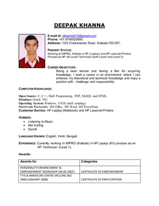 DEEPAK KHANNA
E-mail id: dkhanna519@gmail.com
Phone: +91 9748929985
Address: 10/2 Vivekananda Road, Kolkata-700 007.
PRESENT STATUS:
Working at WIPRO, Kolkata in HP (Laptop) and HP LaserJet Printers
Process as HP AA Level Technician (both Level I and Level V).
CAREER OBJECTIVES:
Being a keen learner and having a flair for acquiring
knowledge, I seek a career in an environment where I can
enhance my theoretical and technical knowledge and enjoy a
position with challenge and responsibility.
COMPUTER KNOWLEDGE:
Open Source: C, C++, Shell Programming, PHP, MySQL and HTML.
Database: Oracle 10G
Operating System: Windows, UNIX (shell scripting)
SOFTWARE PACKAGES: MS Office, MS Word, MS PowerPoint.
Customer Service: HP Laptop (Notebook) and HP LaserJet Printers
HOBBIES:
 Listening to Music
 Net Surfing
 Sports
LANGUAGE KNOWN: English, Hindi, Bengali.
EXPERIENCE: Currently working in WIPRO (Kolkata) in HP Laptop (KV) process as an
HP Technician (Level 1).
Awards:
Awards for Categories
PERSONALITY ENHANCEMENT &
EMPOWERMENT WORKSHOP (04.06.2007) CERTIFICATE OF EMPOWERMENT
TTIS & AMERICAN CENTRE SPELLING BEE
2008 (JANUARY 2008) CERTIFICATE OF PARTICIPATION
 