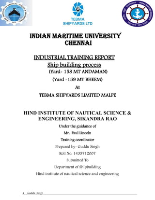  Guddu Singh
INDIAN MARITIME UNIVERSITY
Chennai
INDUSTRIAL TRAINING REPORT
Ship building process
(Yard- 158 MT ANDAMAN)
(Yard -159 MT BHEEM)
At
TEBMA SHIPYARDS LIMITED MALPE
HIND INSTITUTE OF NAUTICAL SCIENCE &
ENGINEERING, SIKANDRA RAO
Under the guidance of
Mr. Paul Lincoln
Training coordinator
Prepared by- Guddu Singh
Roll No. 1435712007
Submitted To
Department of Shipbuilding
Hind institute of nautical science and engineering
 