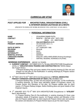 CURRICULUM VITAE
POST APPLIED FOR : ARCHITECTURAL DRAUGHTSMAN (CIVIL)
& INTERIOR DESIGN (AUTOCAD 2D & REVIT)
(PRESENT IN DOHA ON WORK BUSINESS VISA AND NOC AVAILABLE)
 PERSONAL INFORMATION
NAME : ZIYAUDDIN ZAMIR PATEL
CONTACT : MOB No: – QATAR +974 – 5073 1922.
INDIA +91 - 8983734495.
E-mail : ziya.zamir@yahoo.co.in
PRESENT ADDRESS : MUSHERRIB AREA 13,
P.O.BOX 4231.
DATE OF BIRTH : 23RD
FEBRUARY 1988.
RELIGION : MUSLIM
GENDER : MALE
NATIONALITY : INDIAN
MARITIAL STATUS : MARRIED
LANGUAGE KNOWN : ENGLISH, URDU,HINDI,ARABI (Working Knowledge)
HOBBIES : WRITING, READING, WORKING & PLAYING.
WORKING EXPERIENCE: ABOVE 5.6 YEARS.
 CURRENT COMPANY - OCTOBER 2015 To Till date ARCHITECTURE Draughtsman
(CIVIL) in “GREATER DOHA TRADING AND CONTRACTING CO.”DOHA (Qatari
Bin Fujaah Street.)
(1)Prepare Building Plan and given details of the working drawing.(2) Site visit and
prepare as built plan.(3) Re-modification in existing drawings.(4) Prepare section
and Elevation of the plan.
 15TH
MAY 2014 TO 30TH
MAY 2015 Civil Draughtsman in“DFCCIL (DEDICATED
FREIGHT CORRIDOR CORPORATION OF INDIA LTD.) MUMBAI CST.
(1)Prepare Building Plan. (2) Site visit and prepare as built plan. (3) Re-modification
in existing drawings. (4) Given area calculation details of Engineers require. (5)
Prepare section and Elevation of the plan. (6) Prepare salable plan as client
require. (7) Prepare Railway bridges, Station Building plans and given details of that
Engineer require.
 1ST
JANUARY 2013 TO 8TH
MAY 2014 ARCHITECTURE Draughtsman in “ATELIER”
Nerul, New Mumbai.
(1) Prepare Building Plan.(2) Re-modification in existing drawings.(3) Given area
calculation details of Engineers require. (4) Prepare section and Elevation of the
plan.(5) Prepare salable plan as client require.(6) Prepare interior plan and prepare
the section and elevation.(7) Prepare Kitchen layout as per the client require.
 
