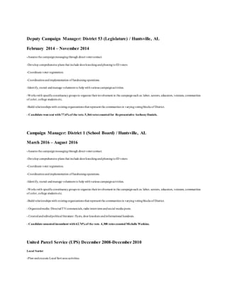 Deputy Campaign Manager: District 53 (Legislature) / Huntsville, AL
February 2014 – November 2014
-Assures the campaignmessaging through direct votercontact.
-Develop comprehensive plans that include doorknockingandphoningtoID voters
-Coordinate voter registration.
-Coordinationandimplementation offundraisingoperations.
-Identify, recruit andmanage volunteers to help withvarious campaignactivities.
-Works with specificconstituencygroups to organize theirinvolvement in the campaignsuch as: labor, seniors, educators, veterans, communities
of color, college students etc.
-Build relationships with existingorganizations that represent the communities in varyingvotingblocks of District.
- Candidate won seat with 77.6%of the vote.5,366votes counted for Representative AnthonyDaniels.
Campaign Manager: District 1 (School Board) / Huntsville, AL
March 2016 – August 2016
-Assures the campaignmessagingthrough direct votercontact.
-Develop comprehensive plans that include doorknockingandphoningtoID voters
-Coordinate voter registration.
-Coordinationandimplementation offundraisingoperations.
-Identify, recruit andmanage volunteers to help withvarious campaignactivities.
-Works with specificconstituencygroups to organize theirinvolvement in the campaignsuch as: labor, seniors, educators, veterans, communities
of color, college students etc.
-Build relationships with existingorganizations that represent the communities in varyingvotingblocks of District.
- Organizedmedia: DirectedTVcommercials, radio interviews andsocial media posts.
- Createdandeditedpolitical literature: flyers, door knockers andinformational handouts.
- Candidate unseated incumbent with 62.74%of the vote. 4,308 votes counted Michelle Watkins.
United Parcel Service (UPS) December 2008-December 2010
Local Sorter
-Plan andexecute Local Sort area activities.
 