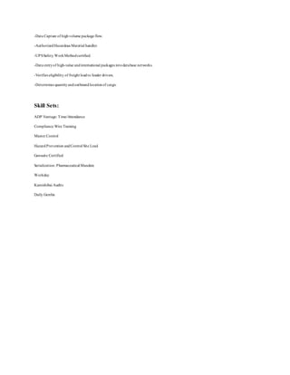 -Data Capture of highvolume package flow.
-AuthorizedHazardous Material handler.
-UPSSafety WorkMethodcertified.
-Data entryof high-value andinternational packages intodatabase networks.
-Verifies eligibility of freight loadto feeder drivers.
-Determines quantityandoutboundlocationof cargo.
Skill Sets:
ADP Vantage: Time/Attendance
Compliance Wire Training
Master Control
HazardPrevention andControl Site Lead
Gensuite Certified
Serialization: Pharmaceutical Mandate
Workday
Kamishibai Audits
Daily Gemba
 