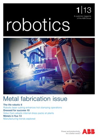 robotics
A customer magazine
of the ABB Group
1|13
The life robotic 6
Robotic laser cutting enhances hot stamping operations
Dressed for success 10
Volvo Cars adopts internal dress packs at plants
Metals in flux 13
Manufacturing trends explored
Metal fabrication issue
 