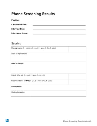 Phone Screening Results
Position:
Candidate Name:
Interview Date:
Interviewer Name:
Scoring
Phone presence (5 – excellent, 4 – great, 3 – good, 2 – fair, 1 – poor):
Areas of improvement:
Areas of strength:
Overall fit for role (3 – great, 2 – good, 1 – not a fit):
Recommendation for TPS (3 – yes, 2 – on the fence, 1 – pass):
Compensation:
Work authorization:
Phone Screening: Questions to Ask
 