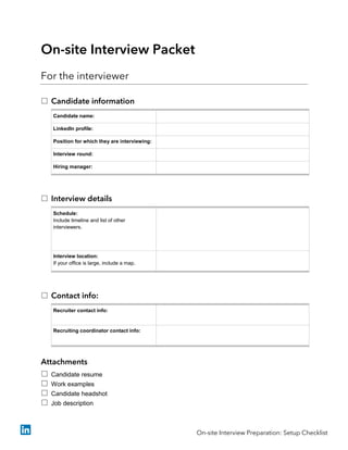 On-site Interview Packet
For the interviewer
 Candidate information
Candidate name:
LinkedIn profile:
Position for which they are interviewing:
Interview round:
Hiring manager:
 Interview details
Schedule:
Include timeline and list of other
interviewers.
Interview location:
If your office is large, include a map.
 Contact info:
Recruiter contact info:
Recruiting coordinator contact info:
Attachments
 Candidate resume
 Work examples
 Candidate headshot
 Job description
On-site Interview Preparation: Setup Checklist
 